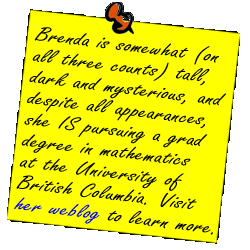 Brenda is somewhat (on all three counts) tall, dark and mysterious, and despite all appearances, she IS pursuing a grad degree in mathematics at the University of British Columbia. Visit her weblog to learn more.