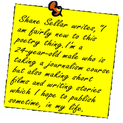Shane Sellar writes, I am fairly new to this poetry thing. I'm a 24-year-old male who is taking a journalism course but also making short films and writing stories which I hope to publish sometime, in my life.