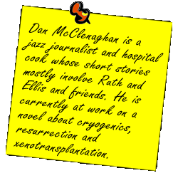 Dan McClenaghan is a jazz journalist and hospital cook whose short stories  mostly involve Ruth and Ellis and friends. He is currently at work on a novel about cryogenics, resurrection and xenotransplantation.