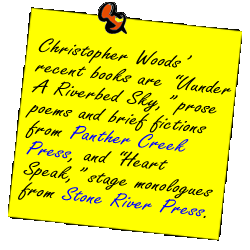 Christopher Woods�recent books are Uunder A Riverbed Sky, prose poems and brief fictions from Panther Creek Press, and Heart Speak, stage monologues from Stone River Press.